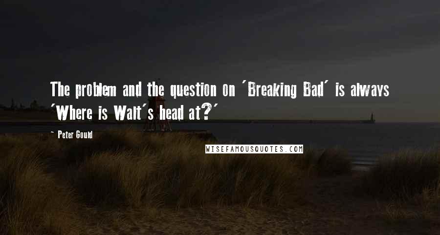 Peter Gould Quotes: The problem and the question on 'Breaking Bad' is always 'Where is Walt's head at?'