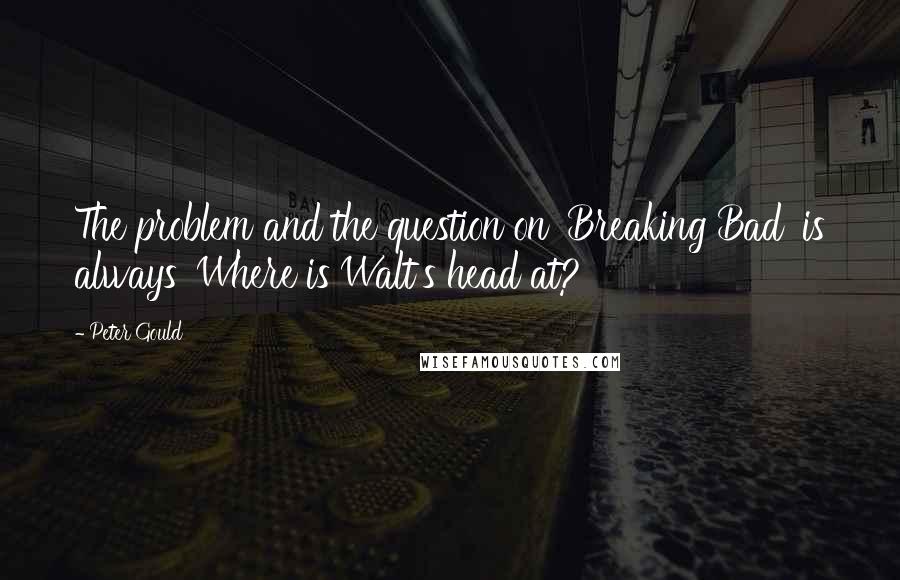 Peter Gould Quotes: The problem and the question on 'Breaking Bad' is always 'Where is Walt's head at?'