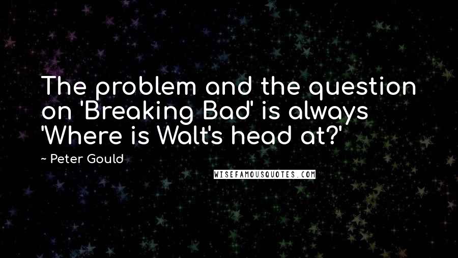 Peter Gould Quotes: The problem and the question on 'Breaking Bad' is always 'Where is Walt's head at?'