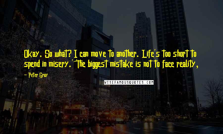 Peter Gray Quotes: Okay. So what? I can move to another. Life's too short to spend in misery.' 'The biggest mistake is not to face reality,