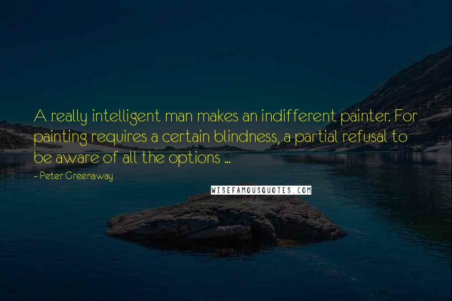 Peter Greenaway Quotes: A really intelligent man makes an indifferent painter. For painting requires a certain blindness, a partial refusal to be aware of all the options ...