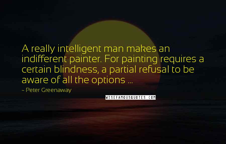 Peter Greenaway Quotes: A really intelligent man makes an indifferent painter. For painting requires a certain blindness, a partial refusal to be aware of all the options ...