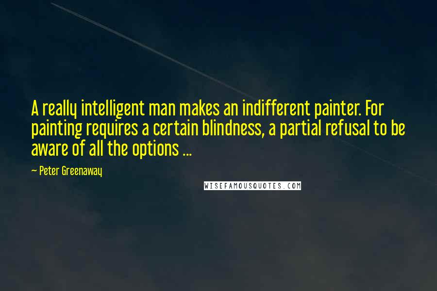 Peter Greenaway Quotes: A really intelligent man makes an indifferent painter. For painting requires a certain blindness, a partial refusal to be aware of all the options ...