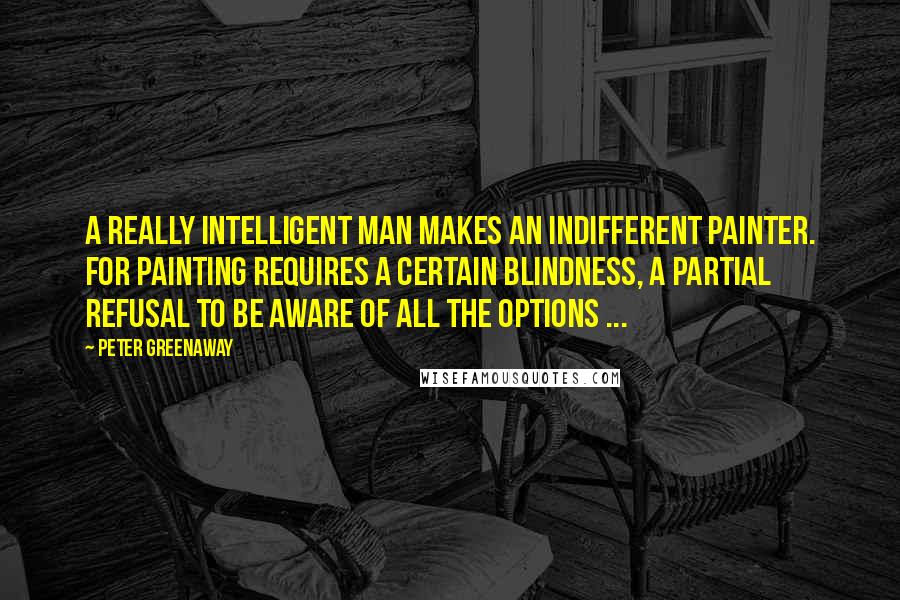 Peter Greenaway Quotes: A really intelligent man makes an indifferent painter. For painting requires a certain blindness, a partial refusal to be aware of all the options ...