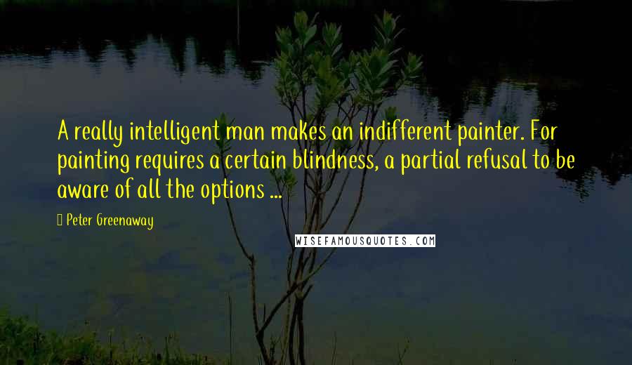 Peter Greenaway Quotes: A really intelligent man makes an indifferent painter. For painting requires a certain blindness, a partial refusal to be aware of all the options ...