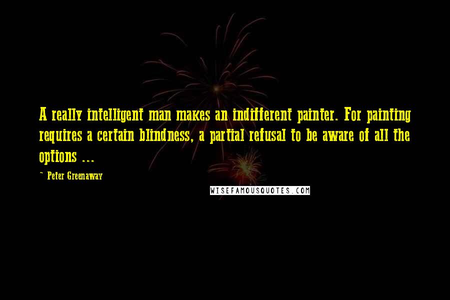 Peter Greenaway Quotes: A really intelligent man makes an indifferent painter. For painting requires a certain blindness, a partial refusal to be aware of all the options ...