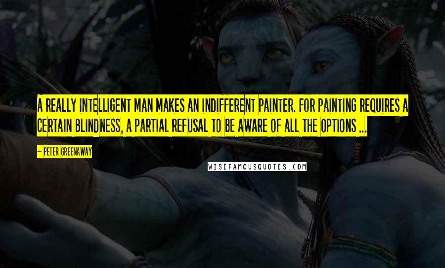 Peter Greenaway Quotes: A really intelligent man makes an indifferent painter. For painting requires a certain blindness, a partial refusal to be aware of all the options ...