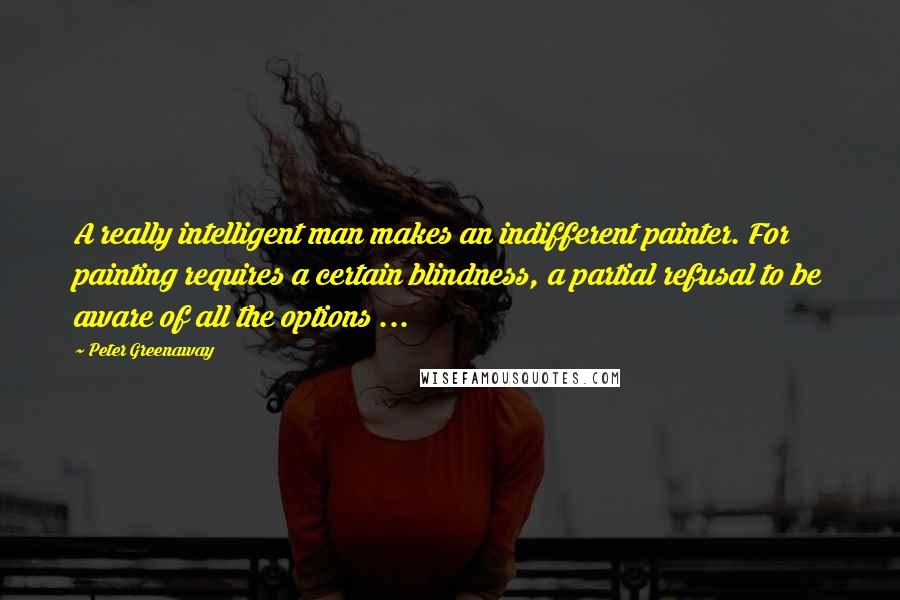 Peter Greenaway Quotes: A really intelligent man makes an indifferent painter. For painting requires a certain blindness, a partial refusal to be aware of all the options ...