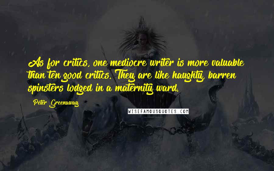 Peter Greenaway Quotes: As for critics, one mediocre writer is more valuable than ten good critics. They are like haughty, barren spinsters lodged in a maternity ward.