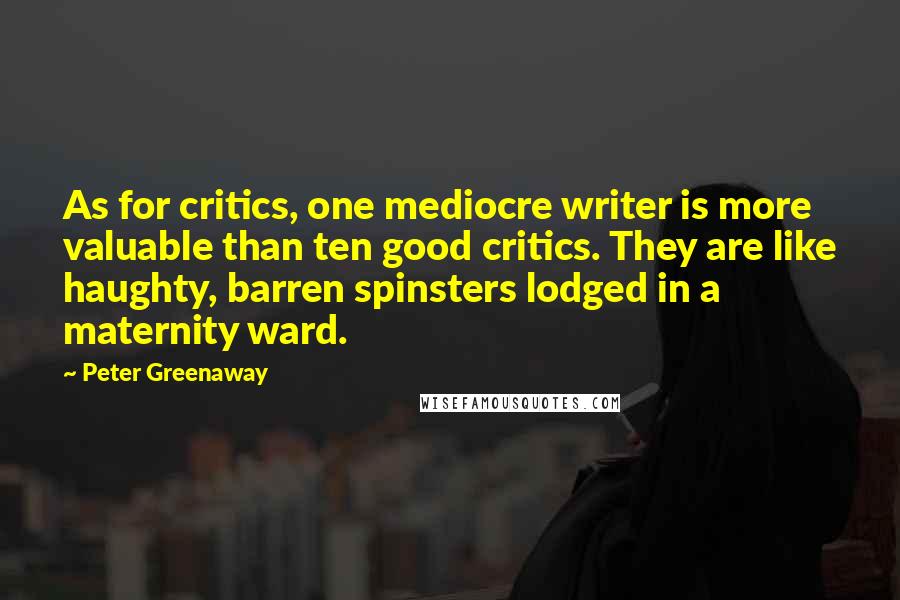 Peter Greenaway Quotes: As for critics, one mediocre writer is more valuable than ten good critics. They are like haughty, barren spinsters lodged in a maternity ward.