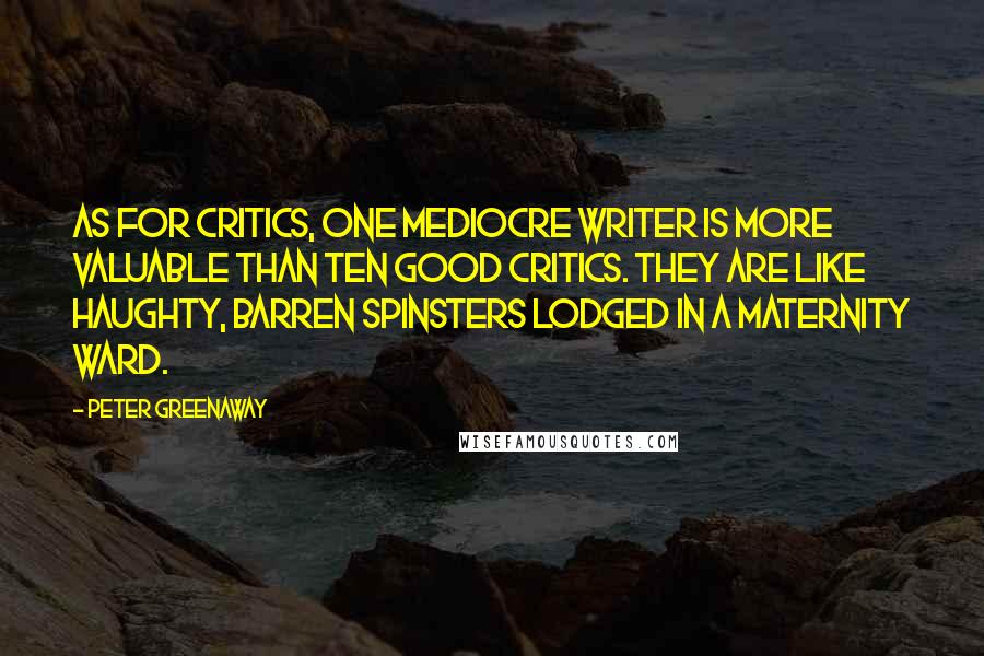 Peter Greenaway Quotes: As for critics, one mediocre writer is more valuable than ten good critics. They are like haughty, barren spinsters lodged in a maternity ward.