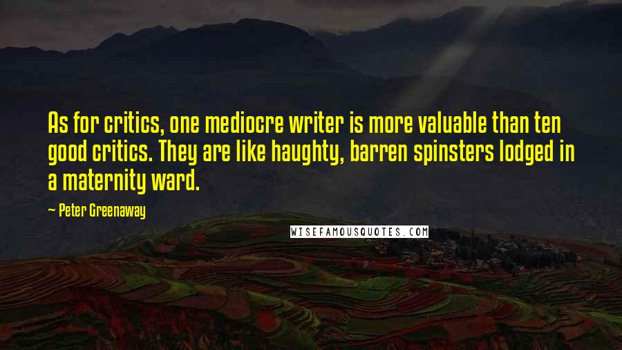 Peter Greenaway Quotes: As for critics, one mediocre writer is more valuable than ten good critics. They are like haughty, barren spinsters lodged in a maternity ward.