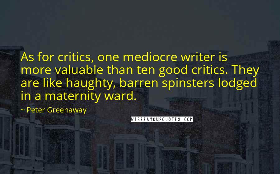 Peter Greenaway Quotes: As for critics, one mediocre writer is more valuable than ten good critics. They are like haughty, barren spinsters lodged in a maternity ward.