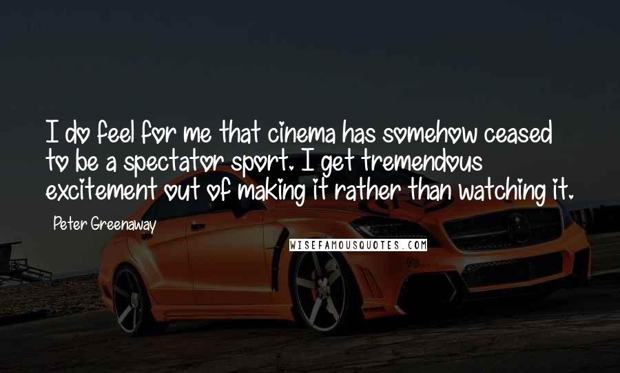 Peter Greenaway Quotes: I do feel for me that cinema has somehow ceased to be a spectator sport. I get tremendous excitement out of making it rather than watching it.