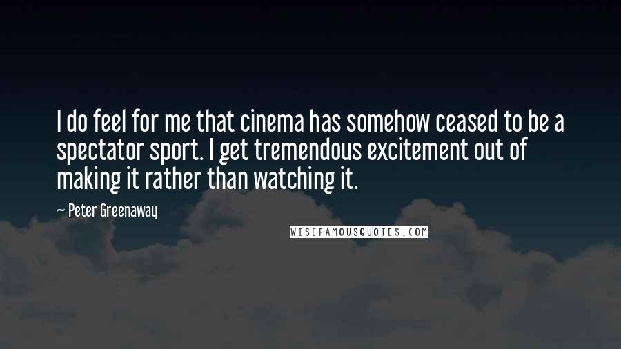 Peter Greenaway Quotes: I do feel for me that cinema has somehow ceased to be a spectator sport. I get tremendous excitement out of making it rather than watching it.