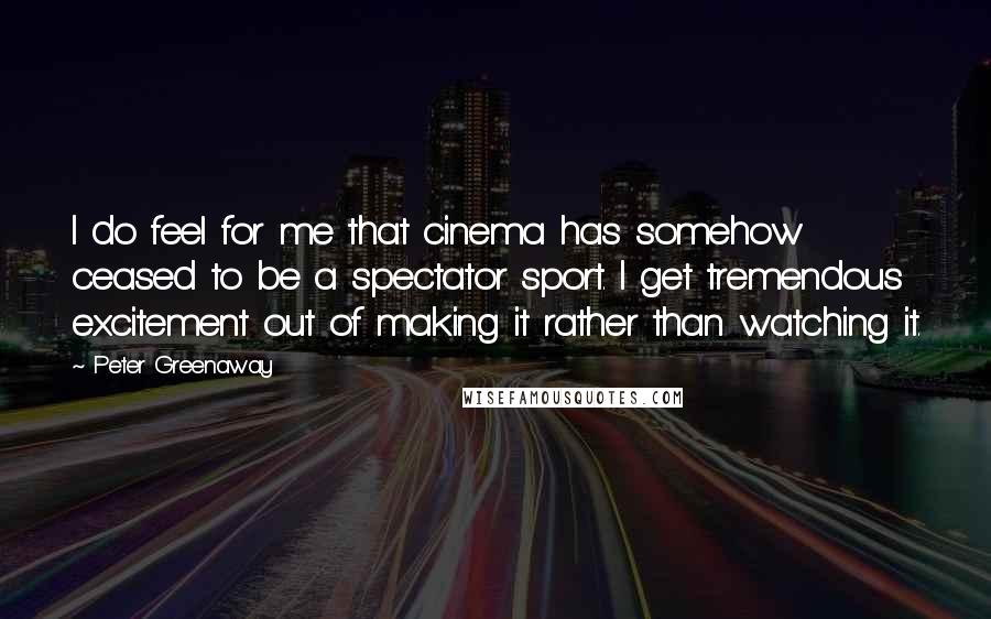 Peter Greenaway Quotes: I do feel for me that cinema has somehow ceased to be a spectator sport. I get tremendous excitement out of making it rather than watching it.