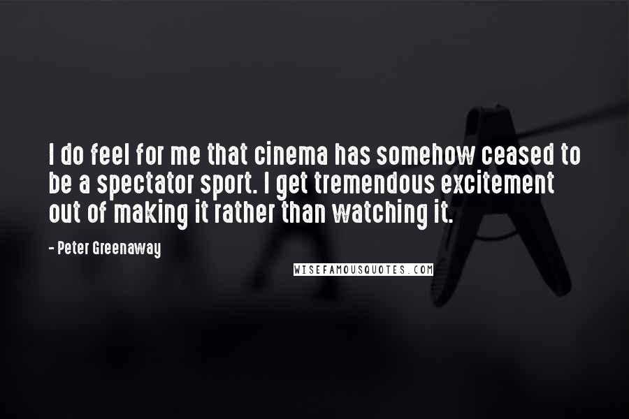 Peter Greenaway Quotes: I do feel for me that cinema has somehow ceased to be a spectator sport. I get tremendous excitement out of making it rather than watching it.