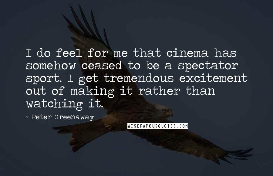 Peter Greenaway Quotes: I do feel for me that cinema has somehow ceased to be a spectator sport. I get tremendous excitement out of making it rather than watching it.