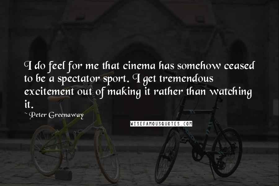 Peter Greenaway Quotes: I do feel for me that cinema has somehow ceased to be a spectator sport. I get tremendous excitement out of making it rather than watching it.