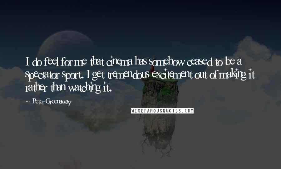 Peter Greenaway Quotes: I do feel for me that cinema has somehow ceased to be a spectator sport. I get tremendous excitement out of making it rather than watching it.