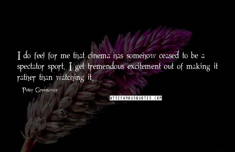 Peter Greenaway Quotes: I do feel for me that cinema has somehow ceased to be a spectator sport. I get tremendous excitement out of making it rather than watching it.