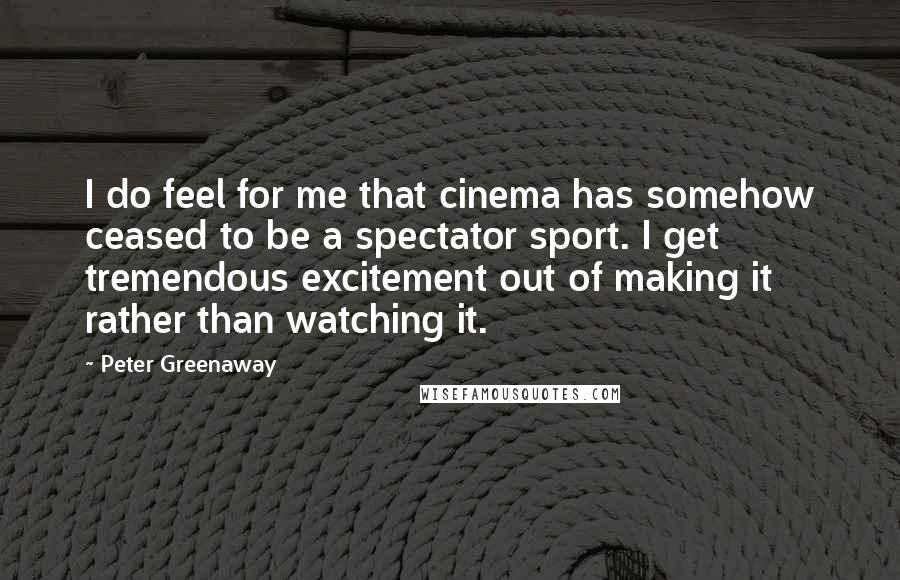 Peter Greenaway Quotes: I do feel for me that cinema has somehow ceased to be a spectator sport. I get tremendous excitement out of making it rather than watching it.