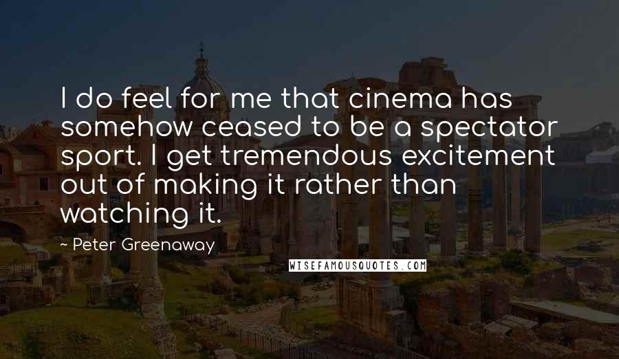 Peter Greenaway Quotes: I do feel for me that cinema has somehow ceased to be a spectator sport. I get tremendous excitement out of making it rather than watching it.