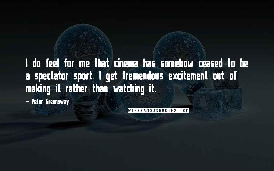 Peter Greenaway Quotes: I do feel for me that cinema has somehow ceased to be a spectator sport. I get tremendous excitement out of making it rather than watching it.