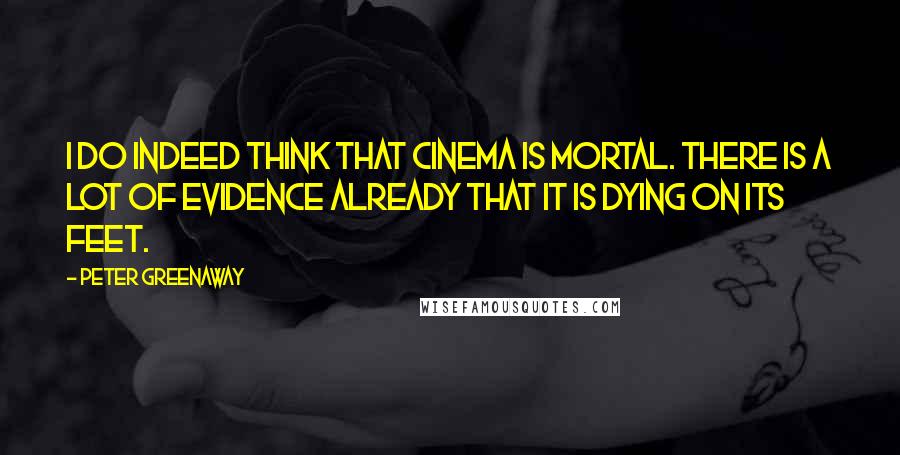 Peter Greenaway Quotes: I do indeed think that cinema is mortal. There is a lot of evidence already that it is dying on its feet.