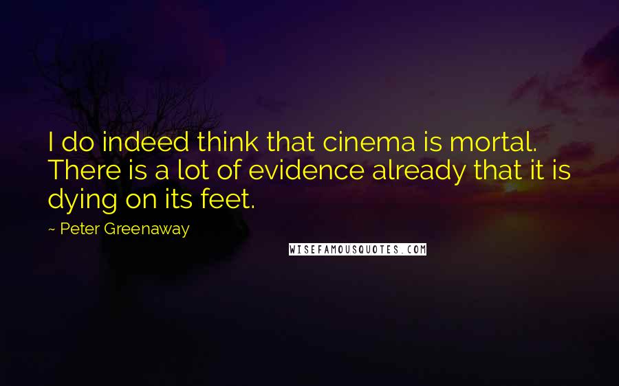 Peter Greenaway Quotes: I do indeed think that cinema is mortal. There is a lot of evidence already that it is dying on its feet.