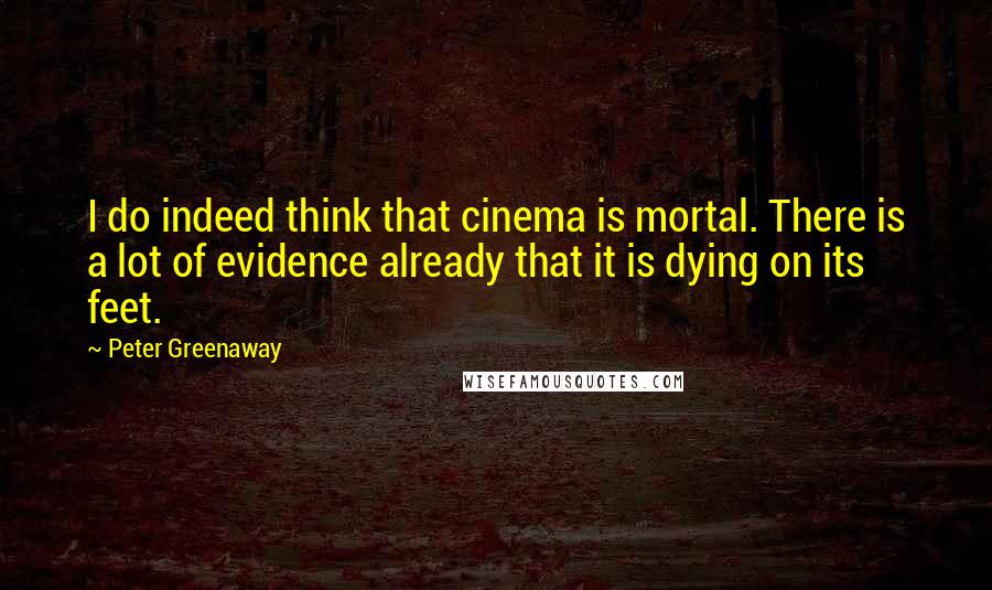 Peter Greenaway Quotes: I do indeed think that cinema is mortal. There is a lot of evidence already that it is dying on its feet.