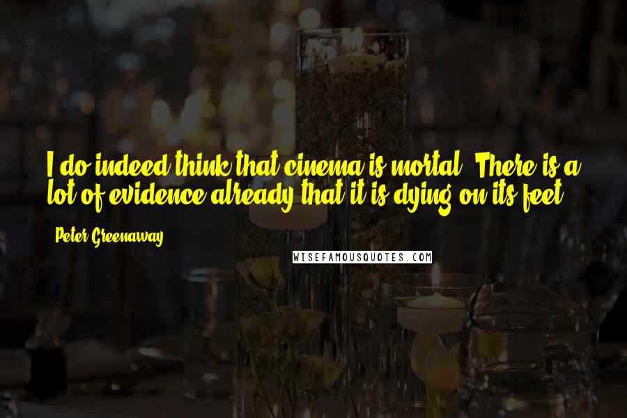 Peter Greenaway Quotes: I do indeed think that cinema is mortal. There is a lot of evidence already that it is dying on its feet.