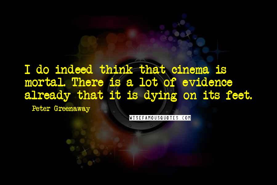 Peter Greenaway Quotes: I do indeed think that cinema is mortal. There is a lot of evidence already that it is dying on its feet.