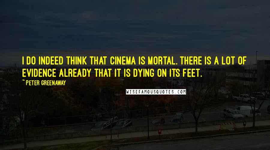 Peter Greenaway Quotes: I do indeed think that cinema is mortal. There is a lot of evidence already that it is dying on its feet.