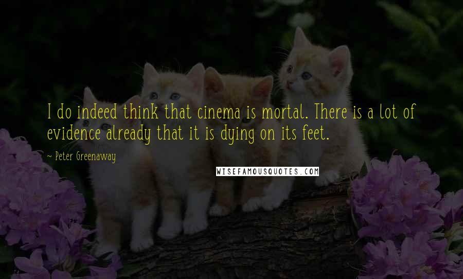 Peter Greenaway Quotes: I do indeed think that cinema is mortal. There is a lot of evidence already that it is dying on its feet.