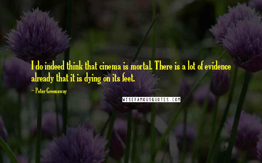 Peter Greenaway Quotes: I do indeed think that cinema is mortal. There is a lot of evidence already that it is dying on its feet.