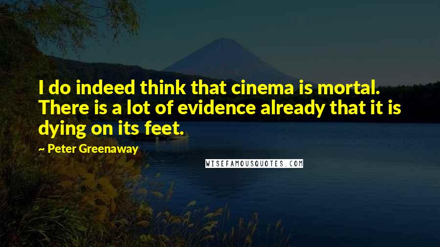 Peter Greenaway Quotes: I do indeed think that cinema is mortal. There is a lot of evidence already that it is dying on its feet.