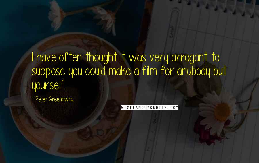 Peter Greenaway Quotes: I have often thought it was very arrogant to suppose you could make a film for anybody but yourself.