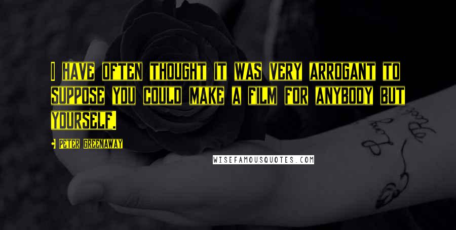 Peter Greenaway Quotes: I have often thought it was very arrogant to suppose you could make a film for anybody but yourself.