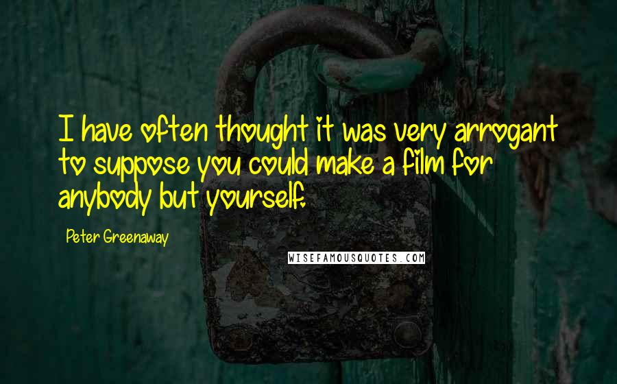 Peter Greenaway Quotes: I have often thought it was very arrogant to suppose you could make a film for anybody but yourself.