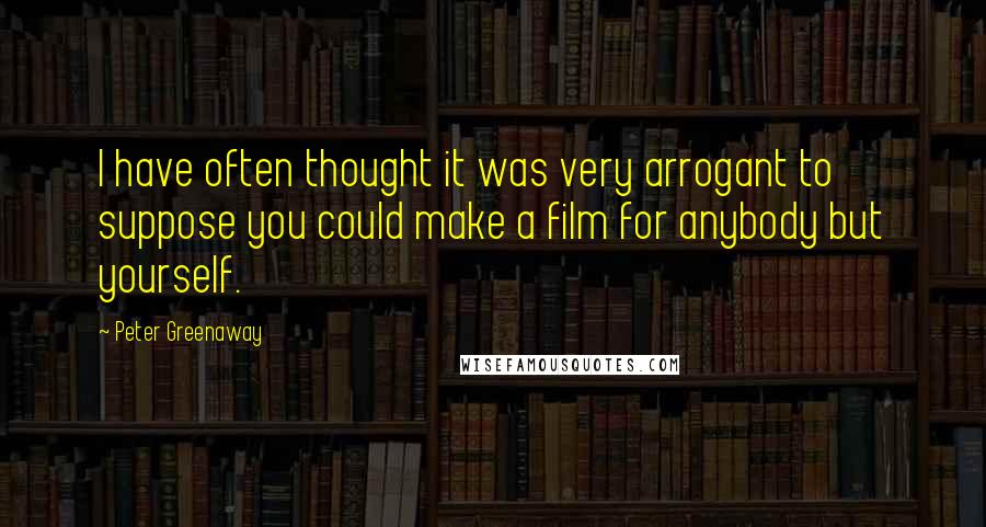 Peter Greenaway Quotes: I have often thought it was very arrogant to suppose you could make a film for anybody but yourself.