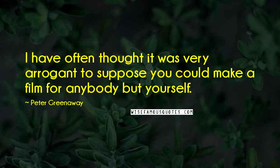Peter Greenaway Quotes: I have often thought it was very arrogant to suppose you could make a film for anybody but yourself.