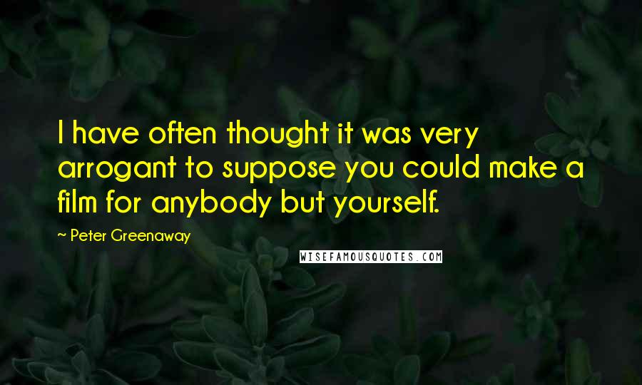 Peter Greenaway Quotes: I have often thought it was very arrogant to suppose you could make a film for anybody but yourself.