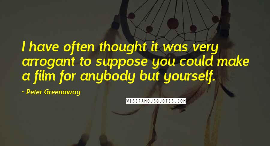 Peter Greenaway Quotes: I have often thought it was very arrogant to suppose you could make a film for anybody but yourself.