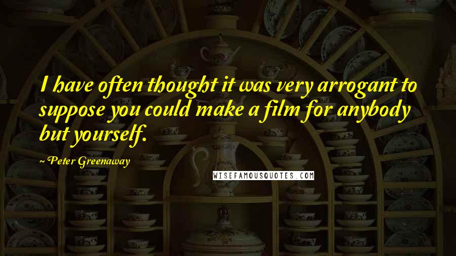 Peter Greenaway Quotes: I have often thought it was very arrogant to suppose you could make a film for anybody but yourself.