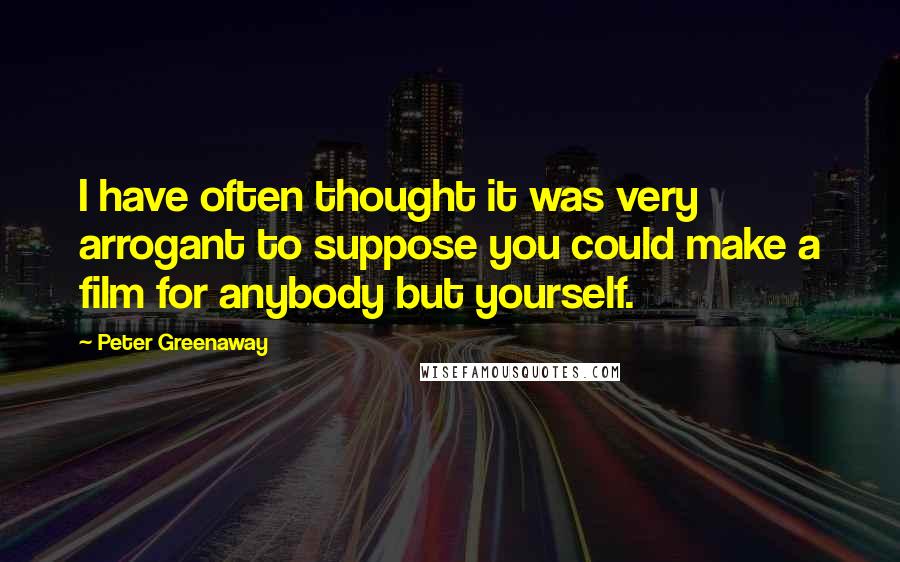 Peter Greenaway Quotes: I have often thought it was very arrogant to suppose you could make a film for anybody but yourself.