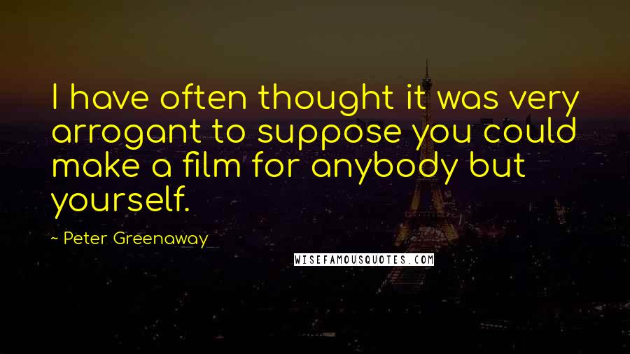 Peter Greenaway Quotes: I have often thought it was very arrogant to suppose you could make a film for anybody but yourself.