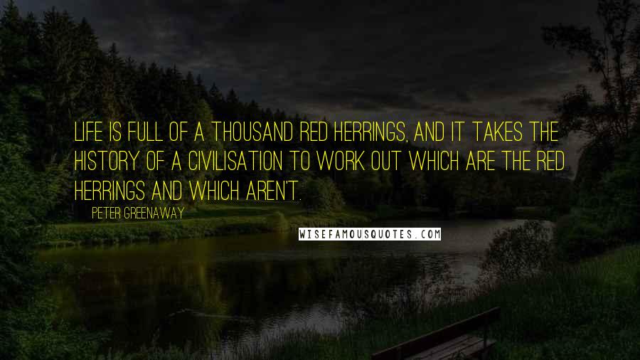 Peter Greenaway Quotes: Life is full of a thousand red herrings, and it takes the history of a civilisation to work out which are the red herrings and which aren't.