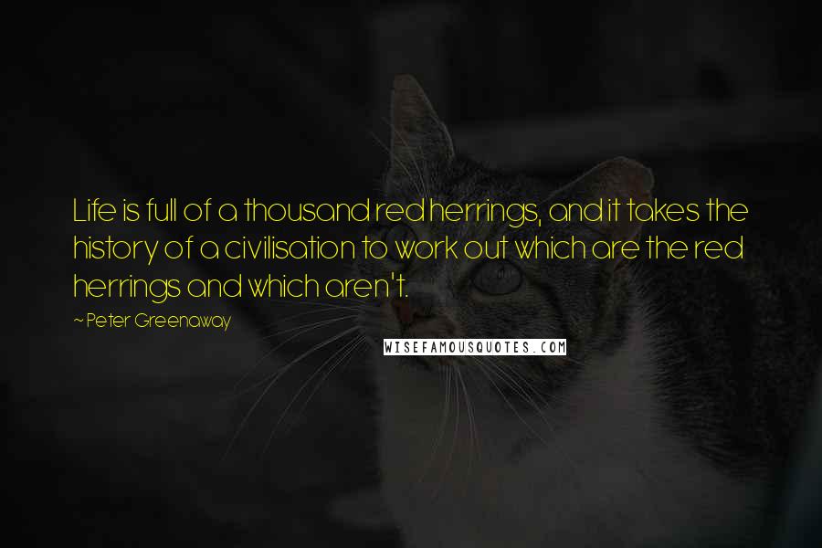 Peter Greenaway Quotes: Life is full of a thousand red herrings, and it takes the history of a civilisation to work out which are the red herrings and which aren't.
