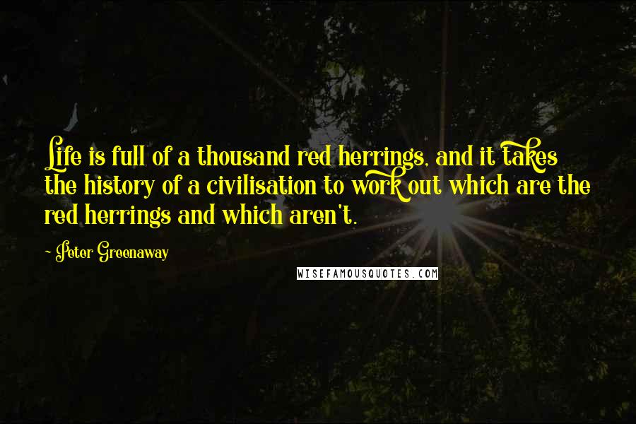 Peter Greenaway Quotes: Life is full of a thousand red herrings, and it takes the history of a civilisation to work out which are the red herrings and which aren't.